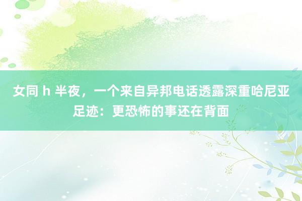 女同 h 半夜，一个来自异邦电话透露深重哈尼亚足迹：更恐怖的事还在背面