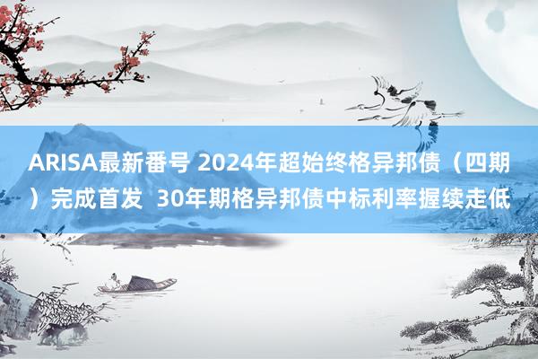ARISA最新番号 2024年超始终格异邦债（四期）完成首发  30年期格异邦债中标利率握续走低