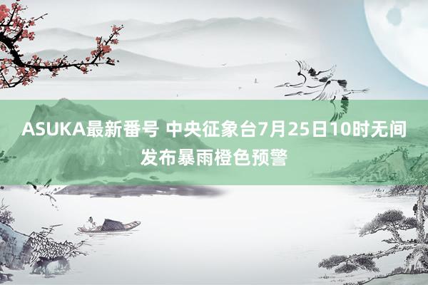ASUKA最新番号 中央征象台7月25日10时无间发布暴雨橙色预警