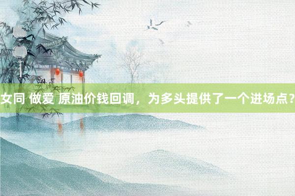 女同 做爱 原油价钱回调，为多头提供了一个进场点？