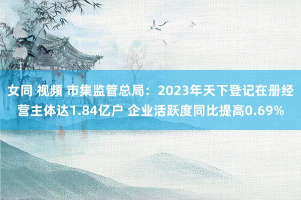女同 视频 市集监管总局：2023年天下登记在册经营主体达1.84亿户 企业活跃度同比提高0.69%