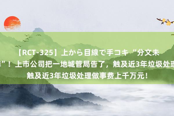 【RCT-325】上から目線で手コキ “分文未付，形成很大失掉”！上市公司把一地城管局告了，触及近3年垃圾处理做事费上千万元！