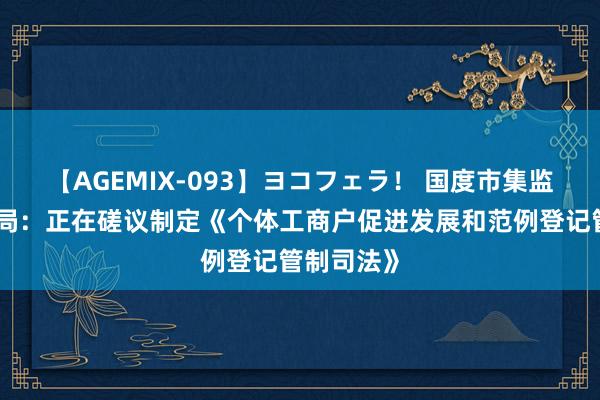 【AGEMIX-093】ヨコフェラ！ 国度市集监督管制总局：正在磋议制定《个体工商户促进发展和范例登记管制司法》