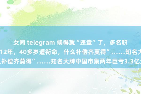 女同 telegram 倏得就“违章”了，多名职工被约谈、劝退！“使命12年，40多岁遭衔命，什么补偿齐莫得”……知名大牌中国市集两年巨亏3.3亿元