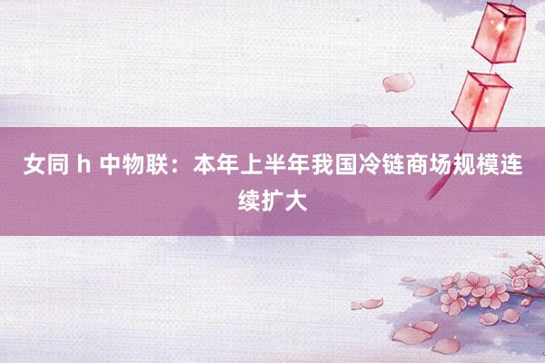 女同 h 中物联：本年上半年我国冷链商场规模连续扩大