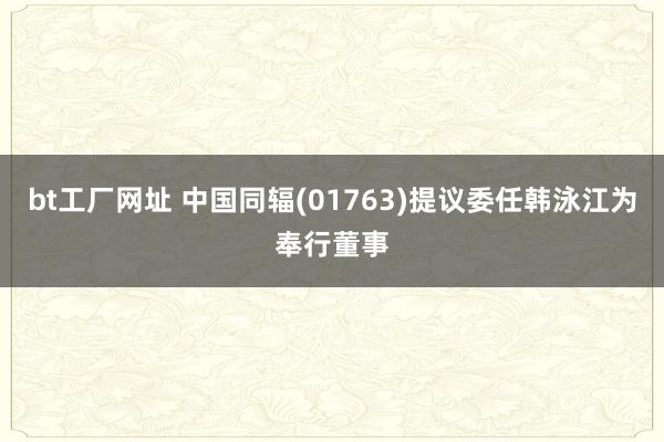 bt工厂网址 中国同辐(01763)提议委任韩泳江为奉行董事