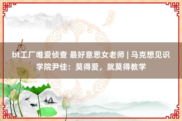 bt工厂唯爱侦查 最好意思女老师 | 马克想见识学院尹佳：莫得爱，就莫得教学