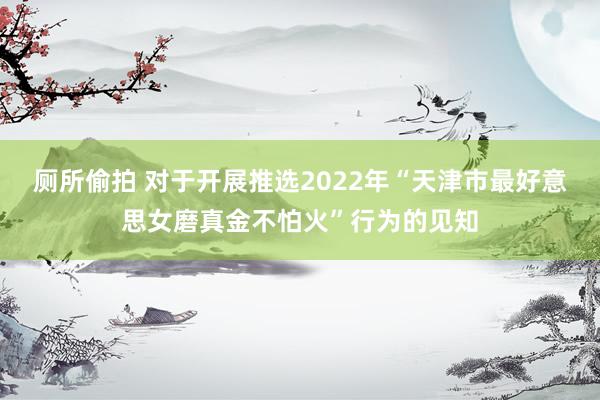 厕所偷拍 对于开展推选2022年“天津市最好意思女磨真金不怕火”行为的见知