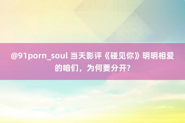 @91porn_soul 当天影评《碰见你》明明相爱的咱们，为何要分开?