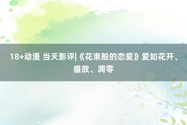 18+动漫 当天影评|《花束般的恋爱》爱如花开、盛放、凋零