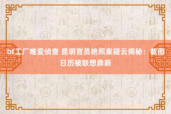 bt工厂唯爱侦查 昆明官员艳照案疑云揭秘：截图日历被联想鼎新