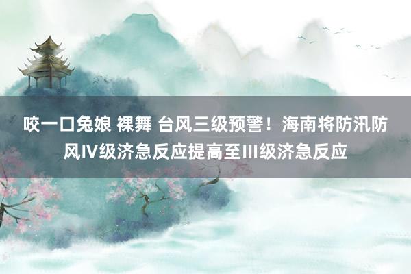 咬一口兔娘 裸舞 台风三级预警！海南将防汛防风Ⅳ级济急反应提高至Ⅲ级济急反应