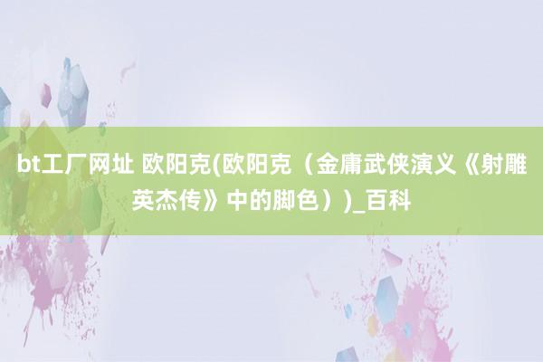 bt工厂网址 欧阳克(欧阳克（金庸武侠演义《射雕英杰传》中的脚色）)_百科