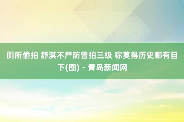 厕所偷拍 舒淇不严防曾拍三级 称莫得历史哪有目下(图)－青岛新闻网