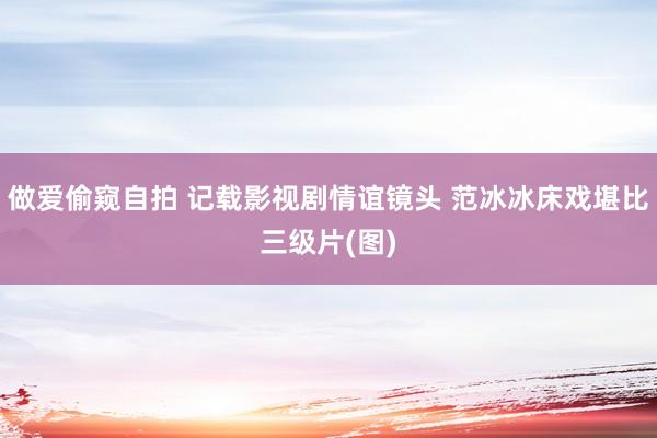做爱偷窥自拍 记载影视剧情谊镜头 范冰冰床戏堪比三级片(图)