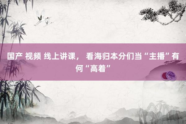 国产 视频 线上讲课， 看海归本分们当“主播”有何“高着”