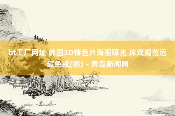 bt工厂网址 韩国3D情色片海报曝光 床戏规范远超色戒(图)－青岛新闻网