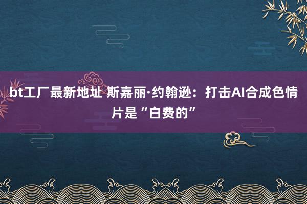 bt工厂最新地址 斯嘉丽·约翰逊：打击AI合成色情片是“白费的”
