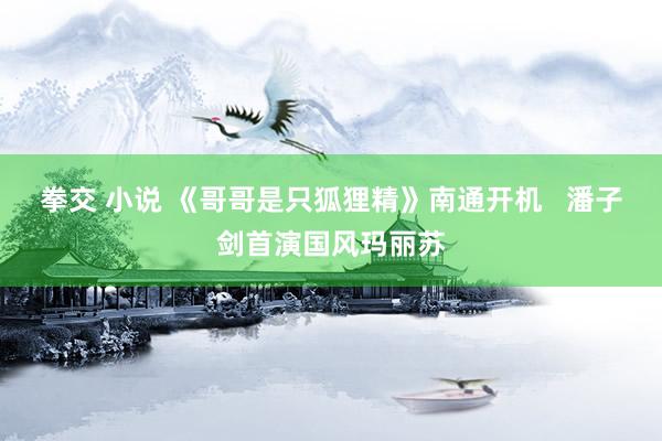 拳交 小说 《哥哥是只狐狸精》南通开机   潘子剑首演国风玛丽苏