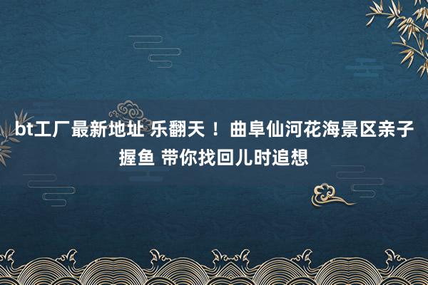 bt工厂最新地址 乐翻天 ！曲阜仙河花海景区亲子握鱼 带你找回儿时追想