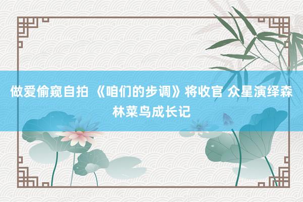做爱偷窥自拍 《咱们的步调》将收官 众星演绎森林菜鸟成长记