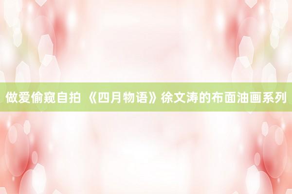做爱偷窥自拍 《四月物语》徐文涛的布面油画系列