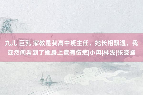 九儿 巨乳 家教是我高中班主任，她长相飘逸，我或然间看到了她身上竟有伤疤|小冉|林浅|张晓峰