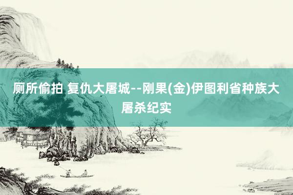 厕所偷拍 复仇大屠城--刚果(金)伊图利省种族大屠杀纪实