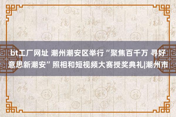 bt工厂网址 潮州潮安区举行“聚焦百千万 寻好意思新潮安”照相和短视频大赛授奖典礼|潮州市