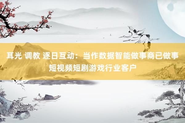 耳光 调教 逐日互动：当作数据智能做事商已做事短视频短剧游戏行业客户