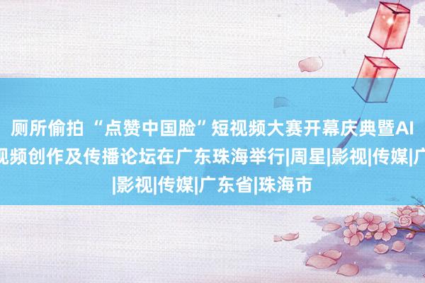 厕所偷拍 “点赞中国脸”短视频大赛开幕庆典暨AI期间后生短视频创作及传播论坛在广东珠海举行|周星|影视|传媒|广东省|珠海市