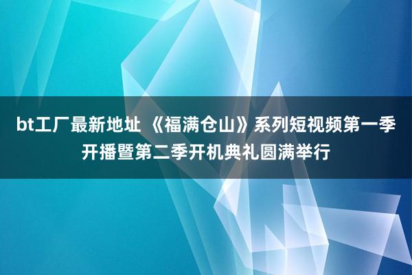 bt工厂最新地址 《福满仓山》系列短视频第一季开播暨第二季开机典礼圆满举行