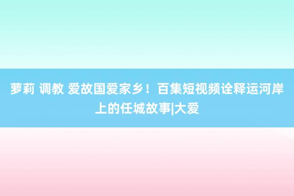 萝莉 调教 爱故国爱家乡！百集短视频诠释运河岸上的任城故事|大爱