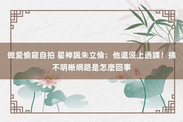 做爱偷窥自拍 翟神諷朱立倫：他還沒上過課！搞不明晰網路是怎麼回事