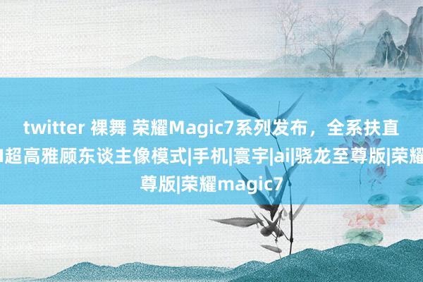 twitter 裸舞 荣耀Magic7系列发布，全系扶直全焦段AI超高雅顾东谈主像模式|手机|寰宇|ai|骁龙至尊版|荣耀magic7