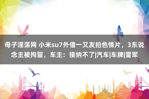 母子淫荡网 小米su7外借一又友拍色情片，3东说念主被拘留，车主：接纳不了|汽车|车牌|雷军