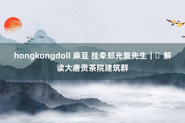 hongkongdoll 麻豆 挂牵郑光复先生｜​解读大唐贡茶院建筑群