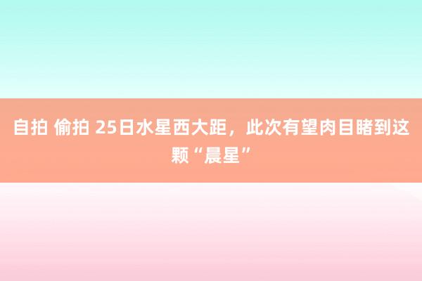 自拍 偷拍 25日水星西大距，此次有望肉目睹到这颗“晨星”
