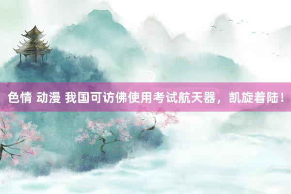 色情 动漫 我国可访佛使用考试航天器，凯旋着陆！