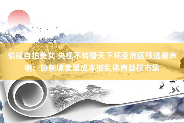 偷窥自拍美女 央视不转播天下杯亚洲区预选赛声明：胁制境表里成本搅乱体育版权市集