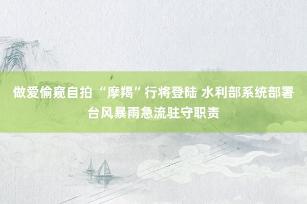 做爱偷窥自拍 “摩羯”行将登陆 水利部系统部署台风暴雨急流驻守职责