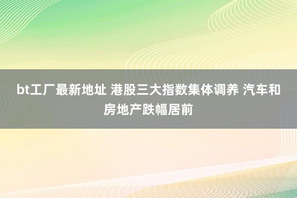 bt工厂最新地址 港股三大指数集体调养 汽车和房地产跌幅居前