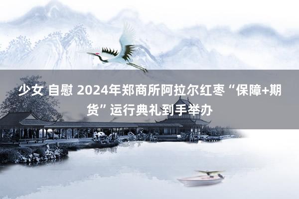 少女 自慰 2024年郑商所阿拉尔红枣“保障+期货”运行典礼到手举办