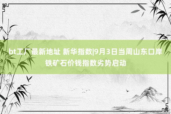 bt工厂最新地址 新华指数|9月3日当周山东口岸铁矿石价钱指数劣势启动