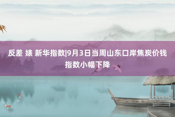反差 婊 新华指数|9月3日当周山东口岸焦炭价钱指数小幅下降