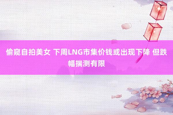 偷窥自拍美女 下周LNG市集价钱或出现下降 但跌幅揣测有限