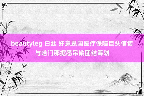 beautyleg 白丝 好意思国医疗保障巨头信诺与哈门那据悉吊销团结筹划