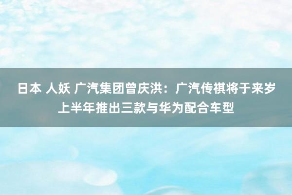 日本 人妖 广汽集团曾庆洪：广汽传祺将于来岁上半年推出三款与华为配合车型