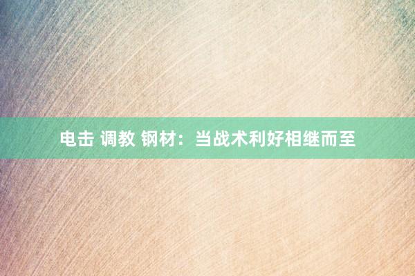 电击 调教 钢材：当战术利好相继而至