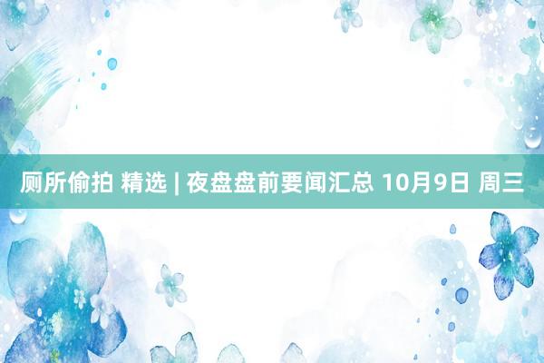 厕所偷拍 精选 | 夜盘盘前要闻汇总 10月9日 周三